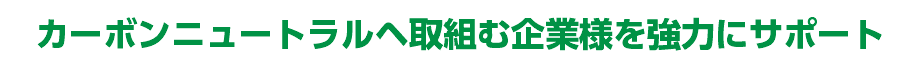 カーボンニュートラルヘ取組む企業様を強力にサポート